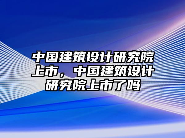 中國建筑設(shè)計(jì)研究院上市，中國建筑設(shè)計(jì)研究院上市了嗎