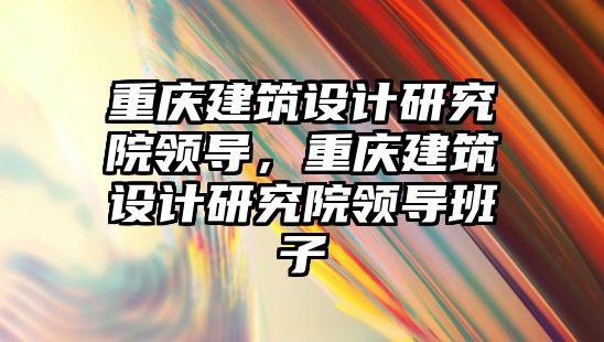 重慶建筑設計研究院領導，重慶建筑設計研究院領導班子