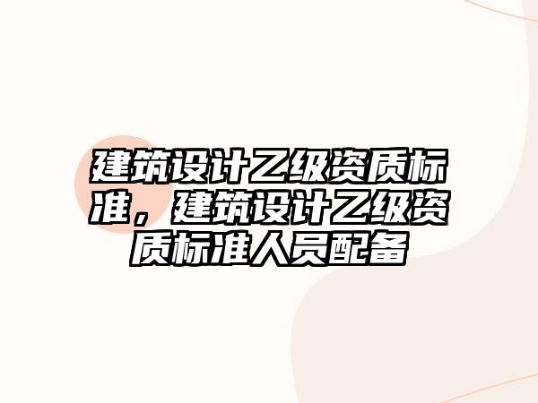 建筑設(shè)計(jì)乙級(jí)資質(zhì)標(biāo)準(zhǔn)，建筑設(shè)計(jì)乙級(jí)資質(zhì)標(biāo)準(zhǔn)人員配備