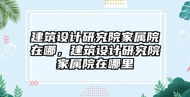 建筑設(shè)計研究院家屬院在哪，建筑設(shè)計研究院家屬院在哪里