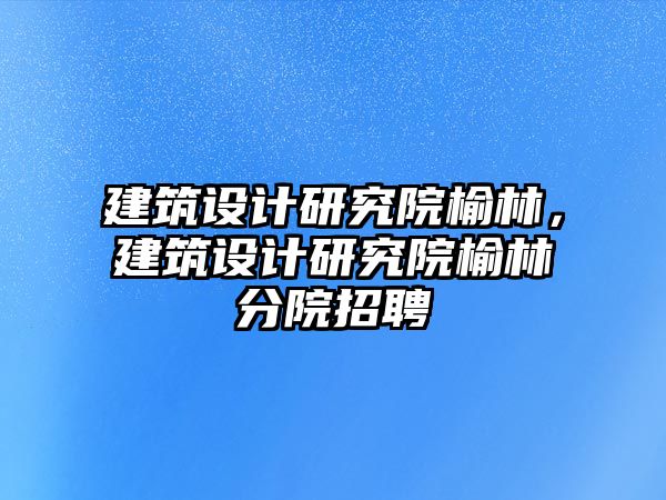 建筑設計研究院榆林，建筑設計研究院榆林分院招聘