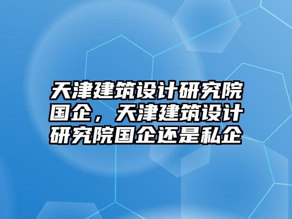 天津建筑設(shè)計研究院國企，天津建筑設(shè)計研究院國企還是私企