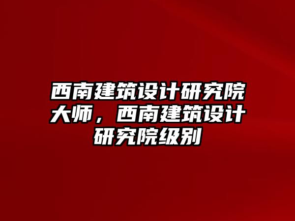 西南建筑設(shè)計(jì)研究院大師，西南建筑設(shè)計(jì)研究院級別