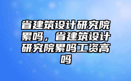 省建筑設(shè)計研究院累嗎，省建筑設(shè)計研究院累嗎工資高嗎