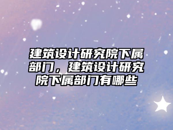 建筑設(shè)計研究院下屬部門，建筑設(shè)計研究院下屬部門有哪些