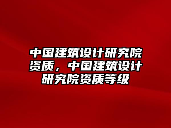 中國建筑設計研究院資質，中國建筑設計研究院資質等級