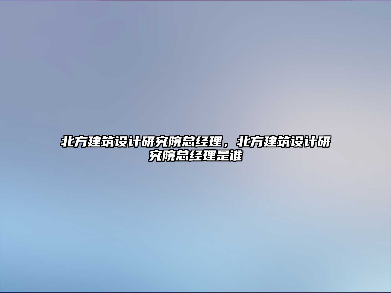 北方建筑設(shè)計研究院總經(jīng)理，北方建筑設(shè)計研究院總經(jīng)理是誰