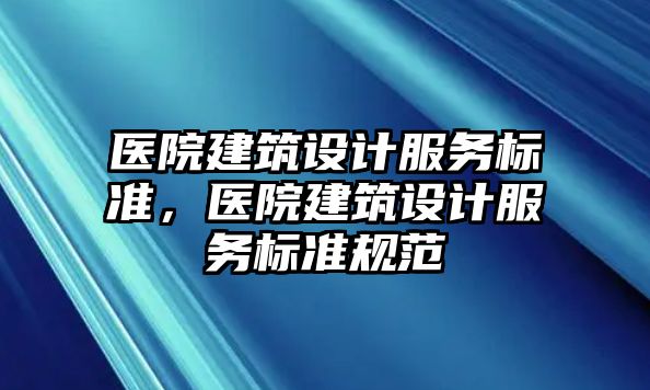 醫(yī)院建筑設(shè)計(jì)服務(wù)標(biāo)準(zhǔn)，醫(yī)院建筑設(shè)計(jì)服務(wù)標(biāo)準(zhǔn)規(guī)范