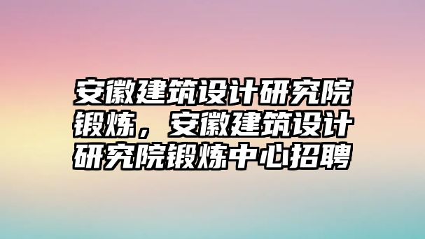 安徽建筑設(shè)計研究院鍛煉，安徽建筑設(shè)計研究院鍛煉中心招聘