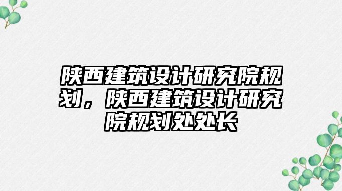 陜西建筑設計研究院規(guī)劃，陜西建筑設計研究院規(guī)劃處處長