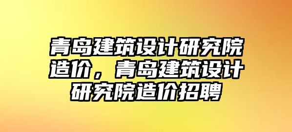 青島建筑設計研究院造價，青島建筑設計研究院造價招聘