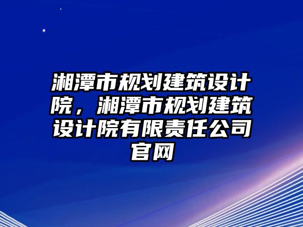 湘潭市規(guī)劃建筑設(shè)計(jì)院，湘潭市規(guī)劃建筑設(shè)計(jì)院有限責(zé)任公司官網(wǎng)