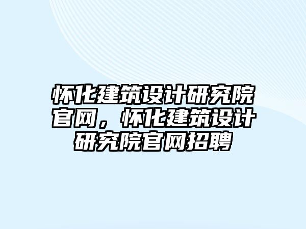 懷化建筑設(shè)計研究院官網(wǎng)，懷化建筑設(shè)計研究院官網(wǎng)招聘