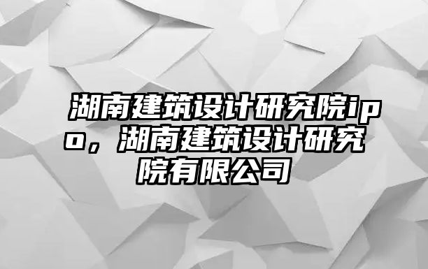 湖南建筑設(shè)計研究院ipo，湖南建筑設(shè)計研究院有限公司