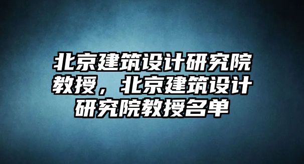 北京建筑設計研究院教授，北京建筑設計研究院教授名單