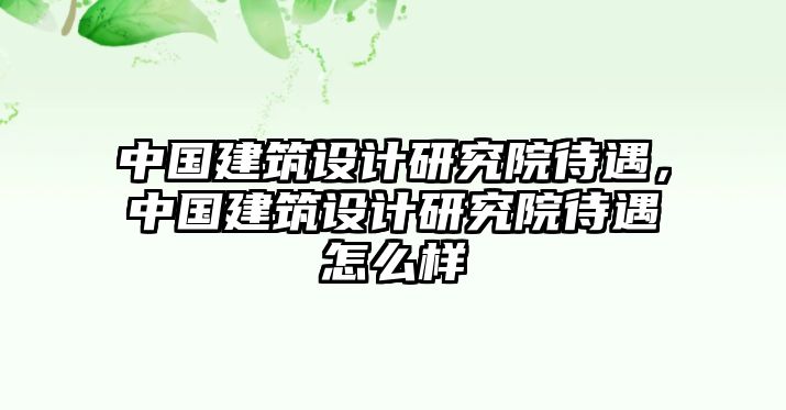 中國建筑設(shè)計(jì)研究院待遇，中國建筑設(shè)計(jì)研究院待遇怎么樣