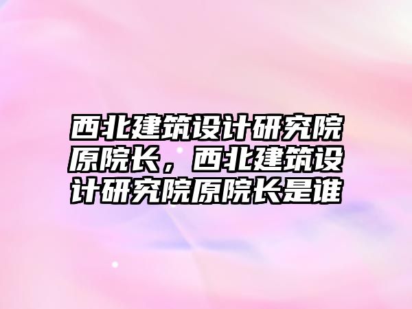 西北建筑設(shè)計研究院原院長，西北建筑設(shè)計研究院原院長是誰