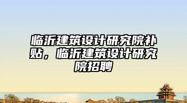 臨沂建筑設計研究院補貼，臨沂建筑設計研究院招聘