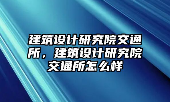 建筑設(shè)計研究院交通所，建筑設(shè)計研究院交通所怎么樣