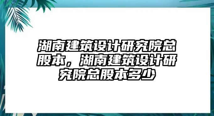 湖南建筑設(shè)計(jì)研究院總股本，湖南建筑設(shè)計(jì)研究院總股本多少