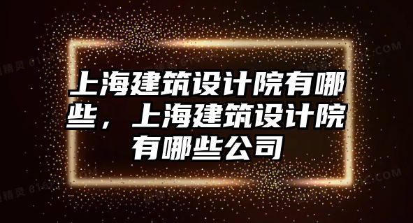 上海建筑設(shè)計(jì)院有哪些，上海建筑設(shè)計(jì)院有哪些公司