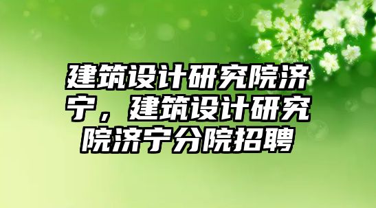 建筑設(shè)計研究院濟寧，建筑設(shè)計研究院濟寧分院招聘