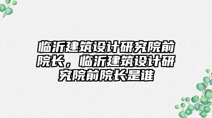 臨沂建筑設(shè)計研究院前院長，臨沂建筑設(shè)計研究院前院長是誰