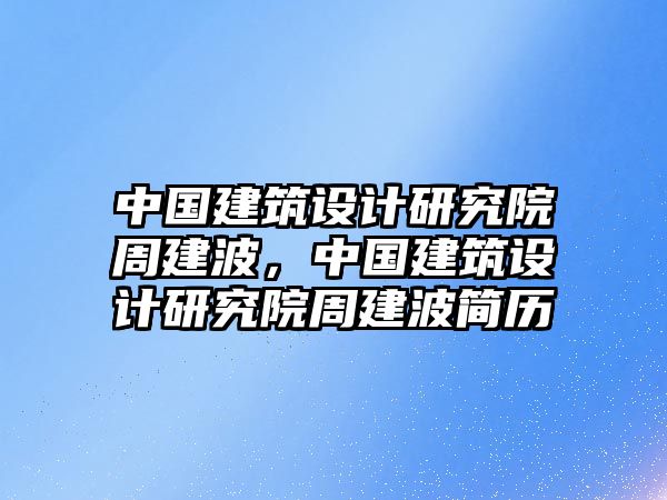 中國建筑設(shè)計(jì)研究院周建波，中國建筑設(shè)計(jì)研究院周建波簡歷