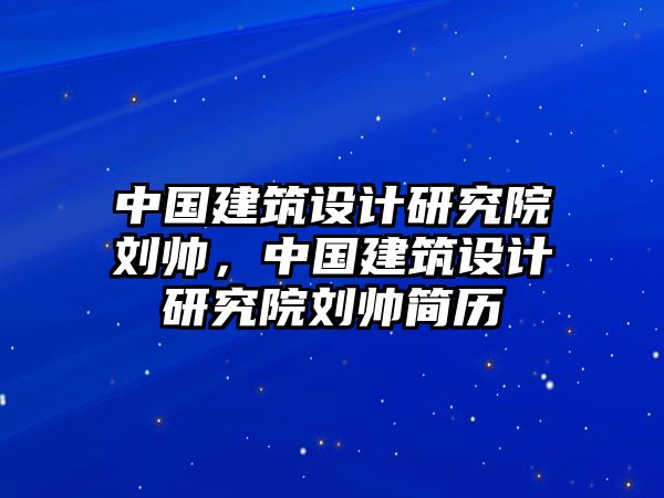 中國建筑設(shè)計研究院劉帥，中國建筑設(shè)計研究院劉帥簡歷