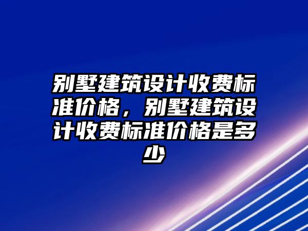 別墅建筑設計收費標準價格，別墅建筑設計收費標準價格是多少