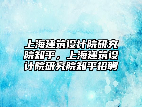 上海建筑設(shè)計院研究院知乎，上海建筑設(shè)計院研究院知乎招聘