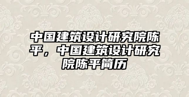 中國(guó)建筑設(shè)計(jì)研究院陳平，中國(guó)建筑設(shè)計(jì)研究院陳平簡(jiǎn)歷