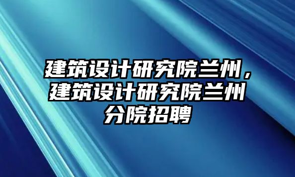 建筑設(shè)計研究院蘭州，建筑設(shè)計研究院蘭州分院招聘