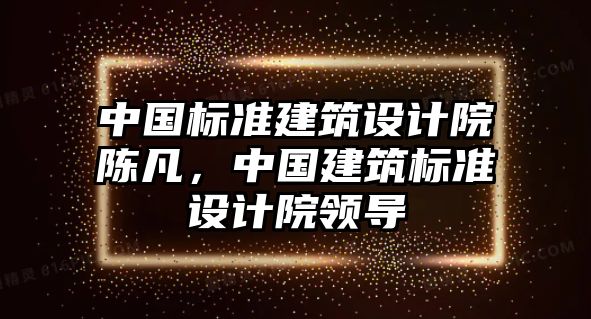 中國(guó)標(biāo)準(zhǔn)建筑設(shè)計(jì)院陳凡，中國(guó)建筑標(biāo)準(zhǔn)設(shè)計(jì)院領(lǐng)導(dǎo)