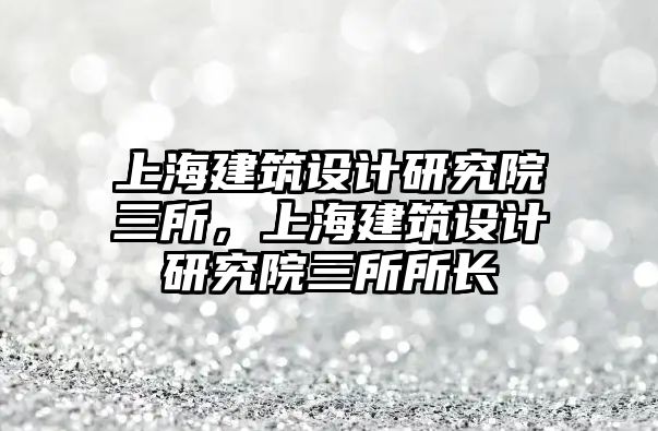 上海建筑設(shè)計研究院三所，上海建筑設(shè)計研究院三所所長