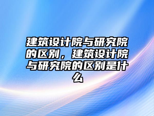 建筑設(shè)計院與研究院的區(qū)別，建筑設(shè)計院與研究院的區(qū)別是什么