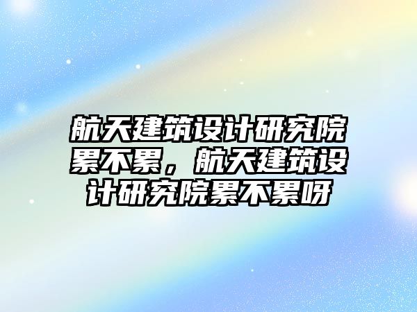 航天建筑設(shè)計(jì)研究院累不累，航天建筑設(shè)計(jì)研究院累不累呀