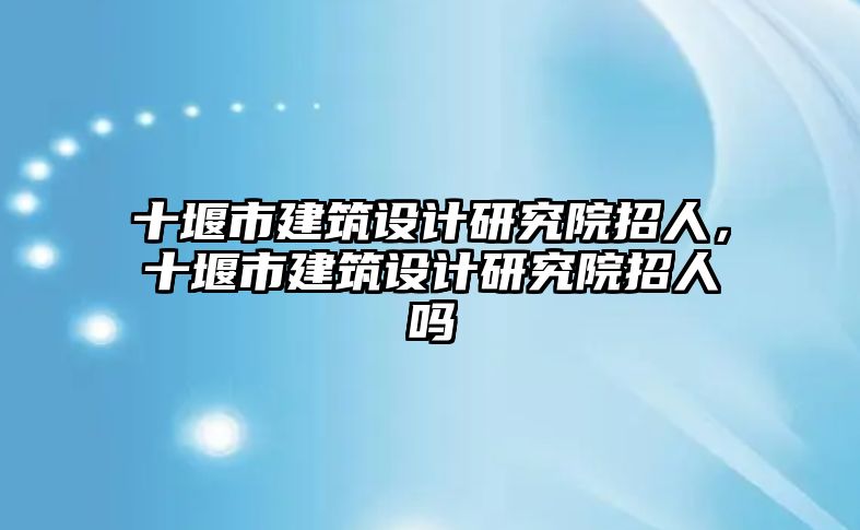 十堰市建筑設(shè)計研究院招人，十堰市建筑設(shè)計研究院招人嗎