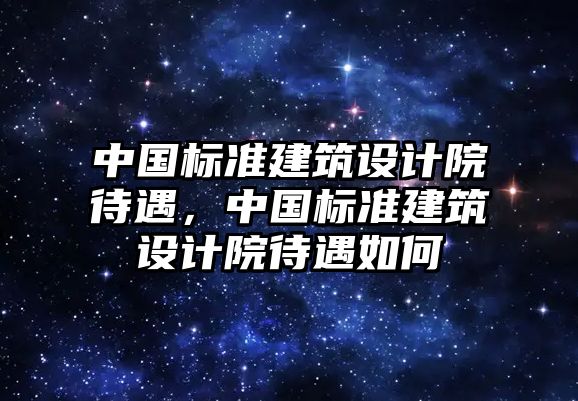 中國(guó)標(biāo)準(zhǔn)建筑設(shè)計(jì)院待遇，中國(guó)標(biāo)準(zhǔn)建筑設(shè)計(jì)院待遇如何