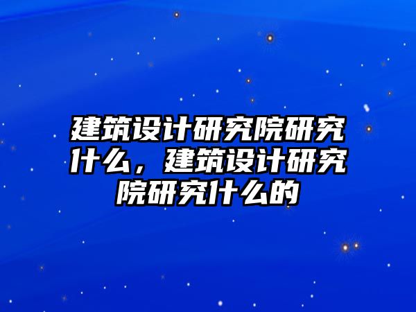 建筑設(shè)計研究院研究什么，建筑設(shè)計研究院研究什么的