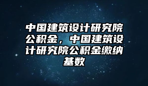 中國建筑設(shè)計(jì)研究院公積金，中國建筑設(shè)計(jì)研究院公積金繳納基數(shù)