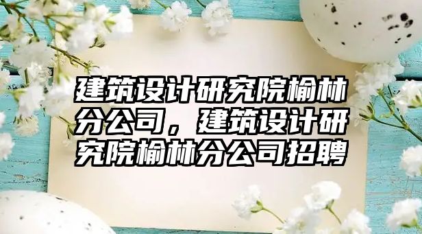 建筑設(shè)計(jì)研究院榆林分公司，建筑設(shè)計(jì)研究院榆林分公司招聘