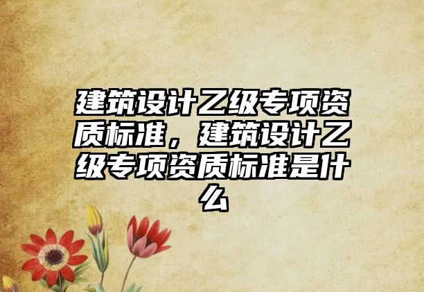 建筑設(shè)計(jì)乙級(jí)專項(xiàng)資質(zhì)標(biāo)準(zhǔn)，建筑設(shè)計(jì)乙級(jí)專項(xiàng)資質(zhì)標(biāo)準(zhǔn)是什么