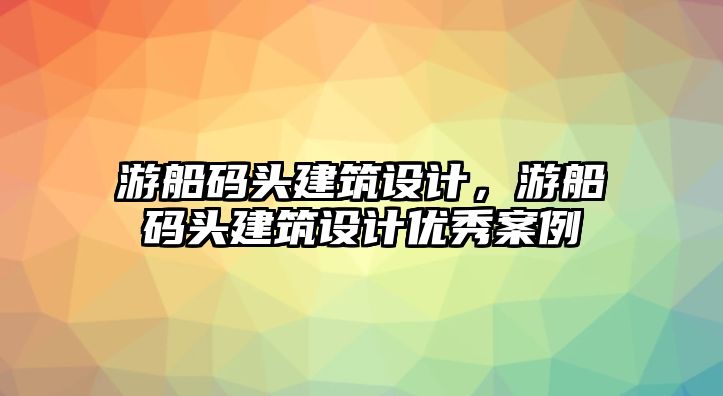 游船碼頭建筑設(shè)計(jì)，游船碼頭建筑設(shè)計(jì)優(yōu)秀案例