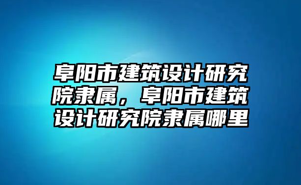 阜陽(yáng)市建筑設(shè)計(jì)研究院隸屬，阜陽(yáng)市建筑設(shè)計(jì)研究院隸屬哪里