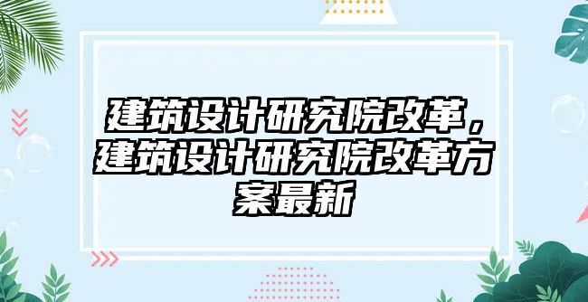 建筑設(shè)計(jì)研究院改革，建筑設(shè)計(jì)研究院改革方案最新