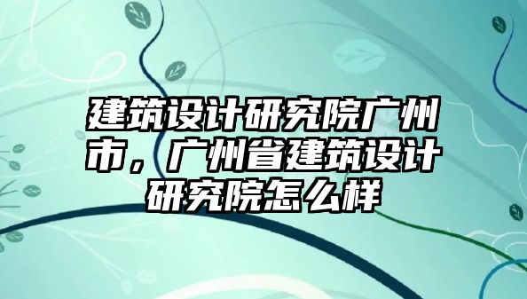 建筑設(shè)計(jì)研究院廣州市，廣州省建筑設(shè)計(jì)研究院怎么樣