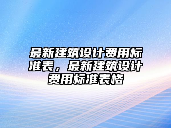 最新建筑設(shè)計(jì)費(fèi)用標(biāo)準(zhǔn)表，最新建筑設(shè)計(jì)費(fèi)用標(biāo)準(zhǔn)表格