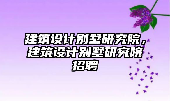 建筑設(shè)計(jì)別墅研究院，建筑設(shè)計(jì)別墅研究院招聘