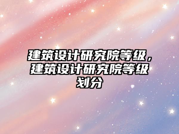 建筑設(shè)計(jì)研究院等級(jí)，建筑設(shè)計(jì)研究院等級(jí)劃分